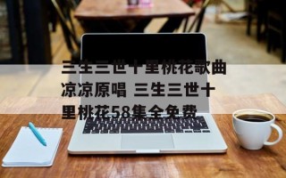 三生三世十里桃花歌曲凉凉原唱 三生三世十里桃花58集全免费