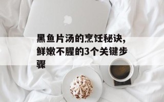 黑鱼片汤的烹饪秘诀,鲜嫩不腥的3个关键步骤