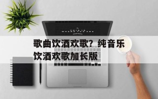 歌曲饮酒欢歌？纯音乐饮酒欢歌加长版