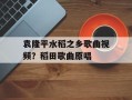 袁隆平水稻之乡歌曲视频？稻田歌曲原唱