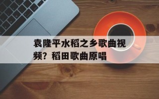 袁隆平水稻之乡歌曲视频？稻田歌曲原唱