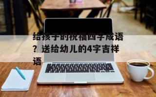 给孩子的祝福四字成语？送给幼儿的4字吉祥语