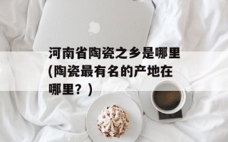 河南省陶瓷之乡是哪里(陶瓷最有名的产地在哪里？)