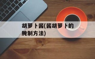 胡萝卜酱(酱胡萝卜的腌制方法)