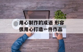 用心制作的成语 形容很用心打造一件作品