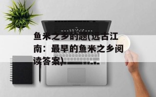 鱼米之乡的题(远古江南：最早的鱼米之乡阅读答案)