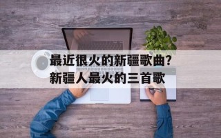最近很火的新疆歌曲？新疆人最火的三首歌