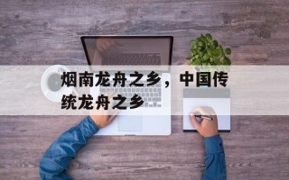 烟南龙舟之乡，中国传统龙舟之乡
