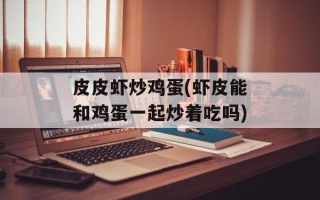 皮皮虾炒鸡蛋(虾皮能和鸡蛋一起炒着吃吗)