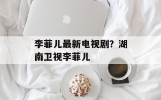 李菲儿最新电视剧？湖南卫视李菲儿