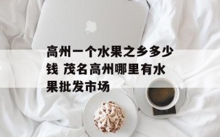 高州一个水果之乡多少钱 茂名高州哪里有水果批发市场