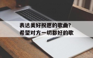 表达美好祝愿的歌曲？希望对方一切都好的歌