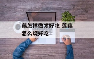 藕怎样做才好吃 莲藕怎么烧好吃