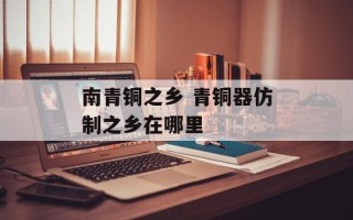 南青铜之乡 青铜器仿制之乡在哪里