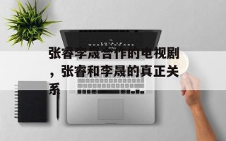 张睿李晟合作的电视剧，张睿和李晟的真正关系
