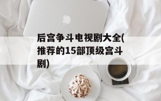 后宫争斗电视剧大全(推荐的15部顶级宫斗剧)