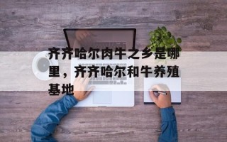 齐齐哈尔肉牛之乡是哪里，齐齐哈尔和牛养殖基地