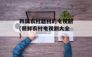 韩国农村题材的电视剧(朝鲜农村电视剧大全)