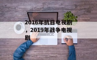 2016年抗日电视剧，2019年战争电视剧