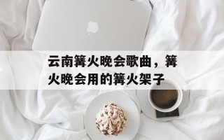 云南篝火晚会歌曲，篝火晚会用的篝火架子