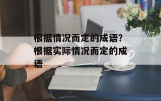 根据情况而定的成语？根据实际情况而定的成语
