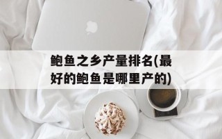 鲍鱼之乡产量排名(最好的鲍鱼是哪里产的)