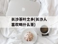 长沙茶叶之乡(长沙人喜欢喝什么茶)