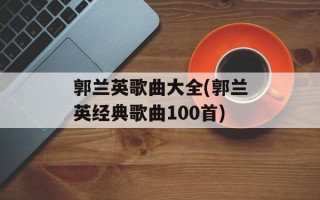 郭兰英歌曲大全(郭兰英经典歌曲100首)