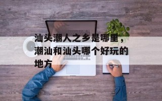 汕头潮人之乡是哪里，潮汕和汕头哪个好玩的地方