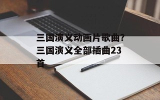 三国演义动画片歌曲？三国演义全部插曲23首