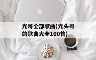 光哥全部歌曲(光头哥的歌曲大全100首)