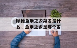 顺德鱼米之乡菜名是什么，鱼米之乡是哪个省