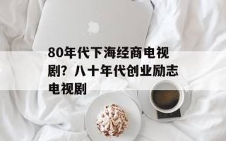 80年代下海经商电视剧？八十年代创业励志电视剧