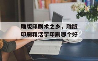 雕版印刷术之乡，雕版印刷和活字印刷哪个好