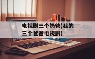 电视剧三个奶爸(我的三个爸爸电视剧)