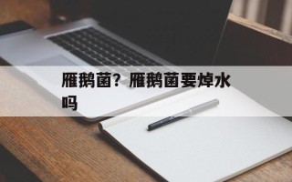 雁鹅菌？雁鹅菌要焯水吗