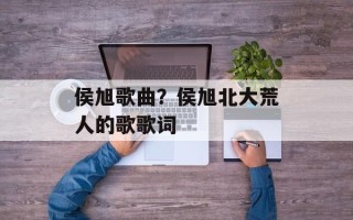 侯旭歌曲？侯旭北大荒人的歌歌词