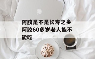 阿胶是不是长寿之乡 阿胶60多岁老人能不能吃