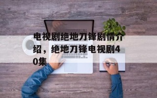 电视剧绝地刀锋剧情介绍，绝地刀锋电视剧40集