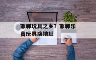 邯郸玩具之乡？邯郸乐高玩具店地址