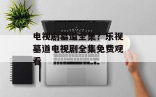 电视剧墓道全集？乐视墓道电视剧全集免费观看