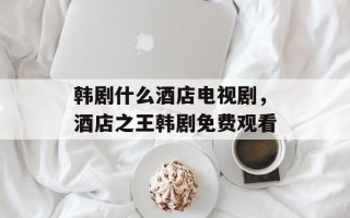 韩剧什么酒店电视剧，酒店之王韩剧免费观看