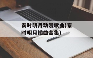 秦时明月动漫歌曲(秦时明月插曲合集)