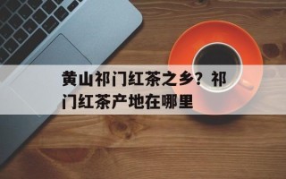 黄山祁门红茶之乡？祁门红茶产地在哪里
