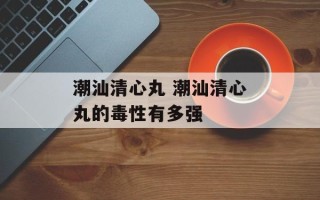潮汕清心丸 潮汕清心丸的毒性有多强