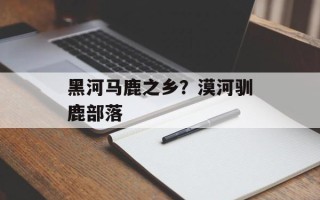 黑河马鹿之乡？漠河驯鹿部落