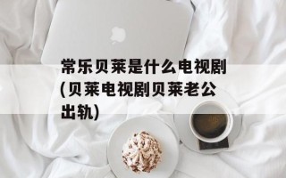 常乐贝莱是什么电视剧(贝莱电视剧贝莱老公出轨)