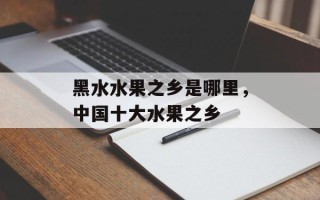 黑水水果之乡是哪里，中国十大水果之乡