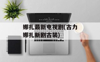 娜扎最新电视剧(古力娜扎新剧古装)