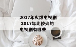 2017年火爆电视剧 2017年比较火的电视剧有哪些